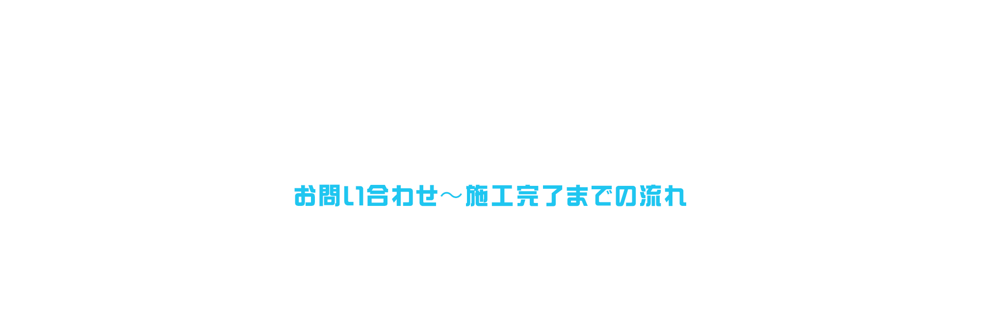 お問い合わせ〜施工完了までの流れ